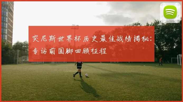 突尼斯世界杯历史最佳战绩揭秘：专访前国脚回顾征程