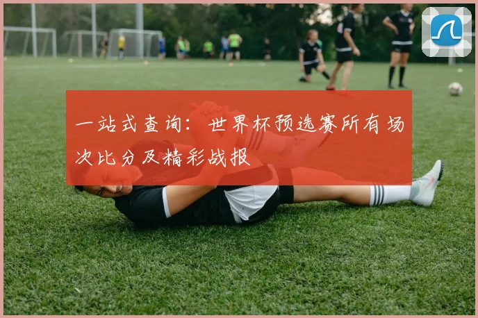 一站式查询：世界杯预选赛所有场次比分及精彩战报