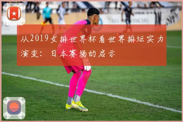从2019女排世界杯看世界排坛实力演变：日本赛场的启示