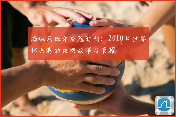 揭秘西班牙夺冠时刻：2010年世界杯决赛的经典故事与荣耀