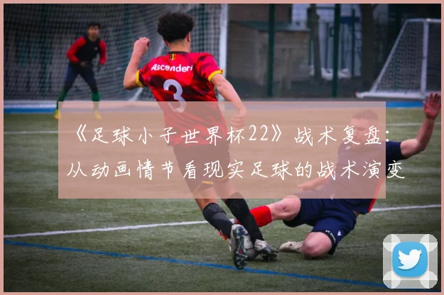 《足球小子世界杯22》战术复盘：从动画情节看现实足球的战术演变