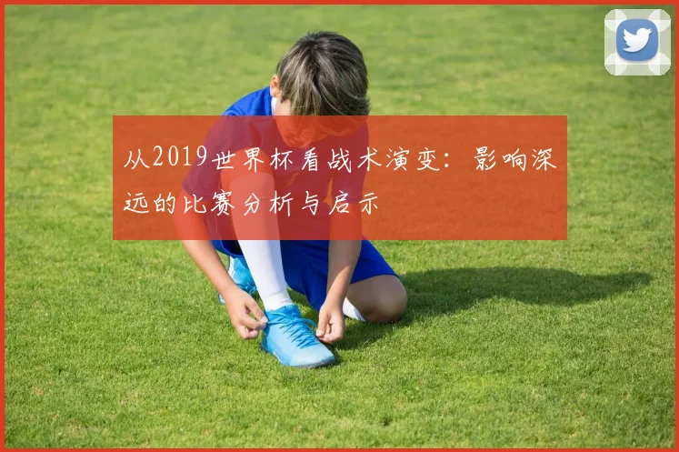 从2019世界杯看战术演变:影响深远的比赛分析与启示