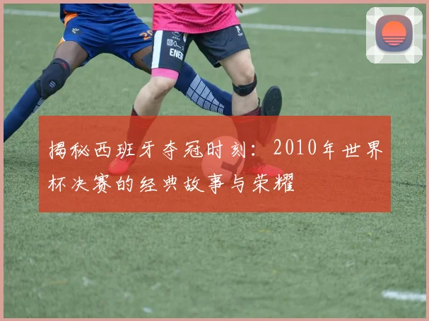 揭秘西班牙夺冠时刻：2010年世界杯决赛的经典故事与荣耀