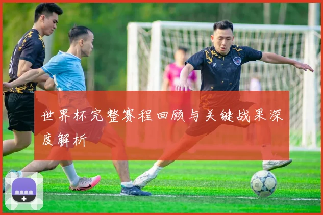世界杯完整赛程回顾与关键战果深度解析