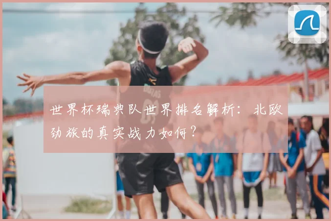 世界杯瑞典队世界排名解析:北欧劲旅的真实战力如何?