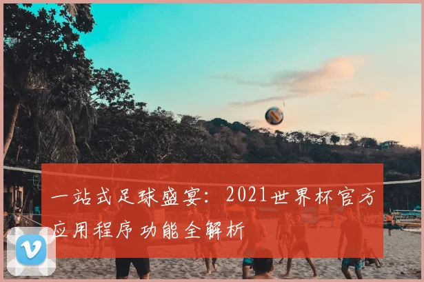 一站式足球盛宴:2021世界杯官方应用程序功能全解析