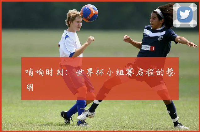哨响时刻：世界杯小组赛启程的黎明