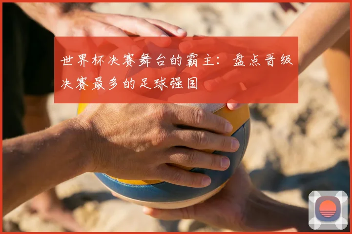 世界杯决赛舞台的霸主:盘点晋级决赛最多的足球强国