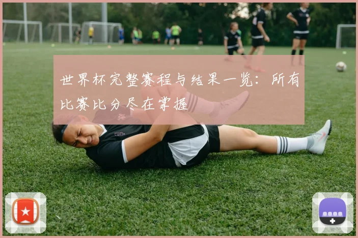 世界杯完整赛程与结果一览:所有比赛比分尽在掌握