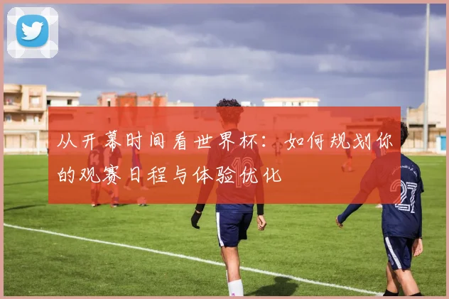 从开幕时间看世界杯:如何规划你的观赛日程与体验优化