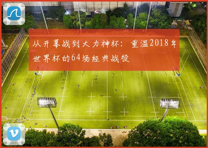 从开幕战到大力神杯:重温2018年世界杯的64场经典战役