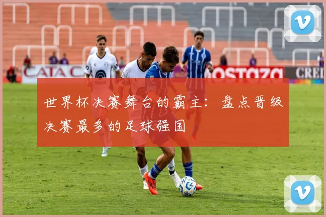 世界杯决赛舞台的霸主:盘点晋级决赛最多的足球强国