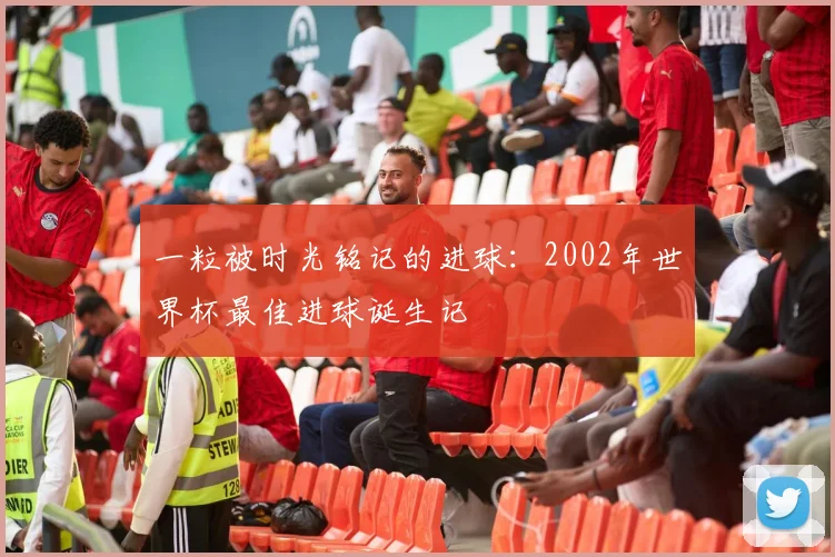一粒被时光铭记的进球:2002年世界杯最佳进球诞生记